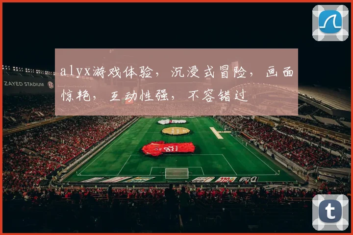 alyx游戏体验，沉浸式冒险，画面惊艳，互动性强，不容错过