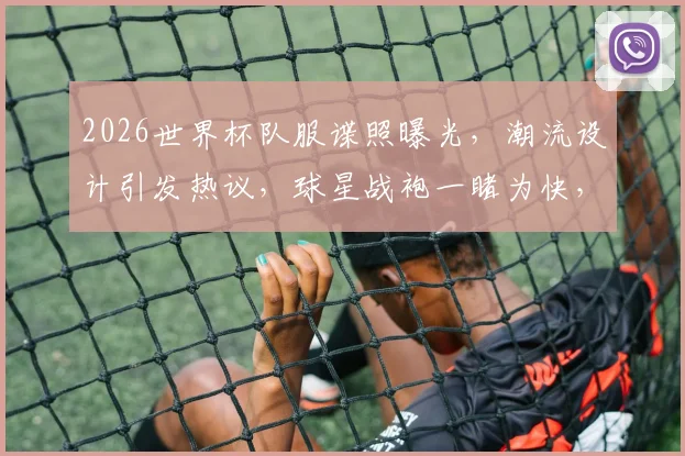 2026世界杯队服谍照曝光，潮流设计引发热议，球星战袍一睹为快，抢鲜看