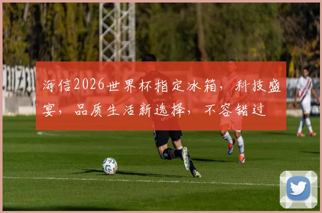 海信2026世界杯指定冰箱，科技盛宴，品质生活新选择，不容错过