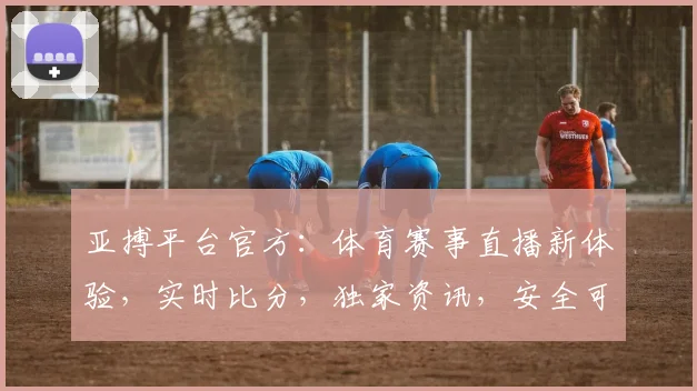 亚搏平台官方：体育赛事直播新体验，实时比分，独家资讯，安全可靠，尽在亚搏