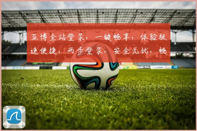 亚博全站登录，一键畅享，体验极速便捷，两步登录，安全无忧，畅游无界