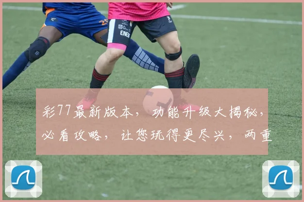 彩77最新版本，功能升级大揭秘，必看攻略，让您玩得更尽兴，两重惊喜，不容错过