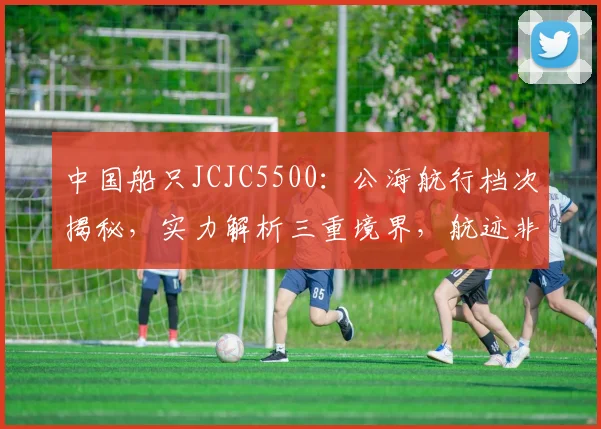 中国船只JCJC5500：公海航行档次揭秘，实力解析三重境界，航迹非凡